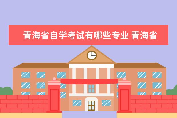 青海省自学考试有哪些专业 青海省2021年下半年高等教育自学考试报名报考的通告...