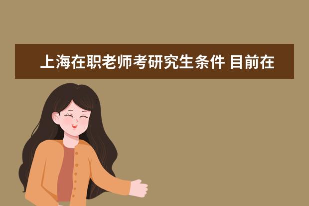 上海在职老师考研究生条件 目前在上海工作,想要报考在职研究生需要什么条件? -...