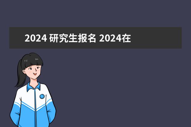 2024 研究生报名 2024在职研究生报名及考试时间表