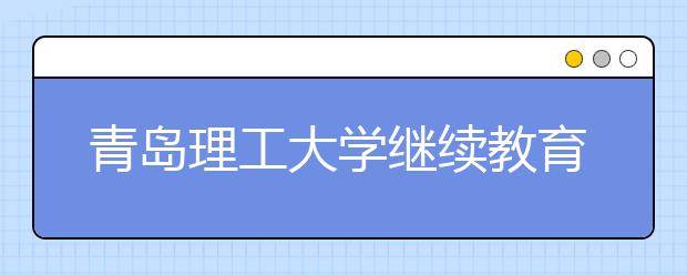 青岛理工大学继续教育学院：教师资格证考前培训报名人数再创新高