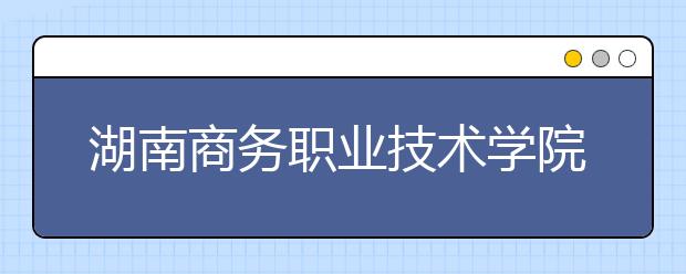 湖南商务职业技术学院网络教育热招专业有哪些
