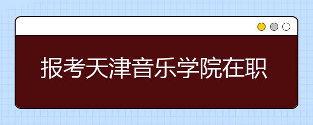报考天津音乐学院在职研究生可以获得的证书有什么
