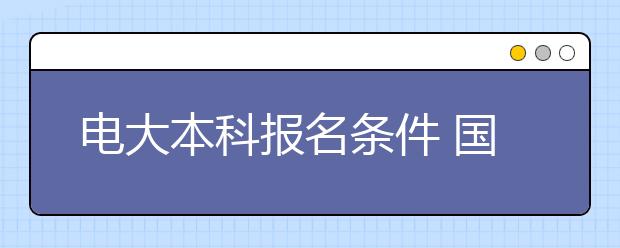 电大本科报名条件 国开大学专升本要上几年
