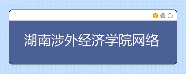 湖南涉外经济学院网络教育热招专业