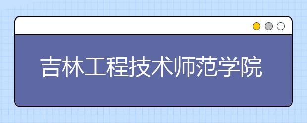 吉林工程技术师范学院成人高考怎么样 值得报考吗