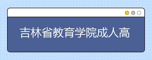 吉林省教育学院成人高考怎么样 值得报考吗