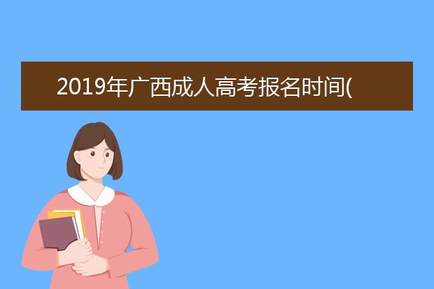 2019年广西成人高考报名时间(春季成人高考报名时间2019年春季成人高考)