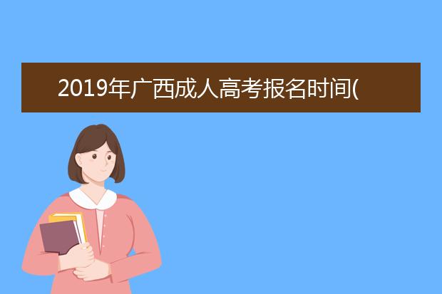 2019年广西成人高考报名时间(春季成人高考报名时间2019年春季成人高考)