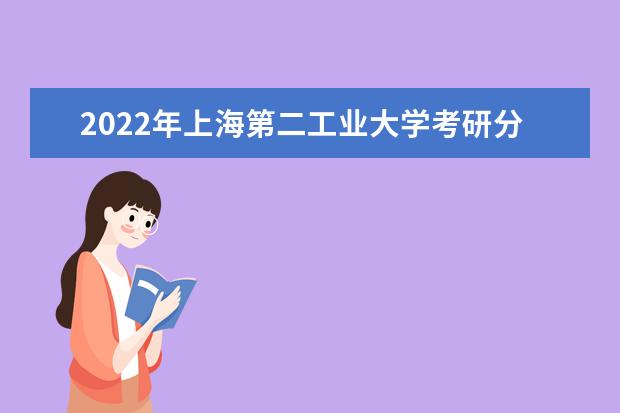2022年上海第二工业大学考研分数线已经公布 复试分数线是多少