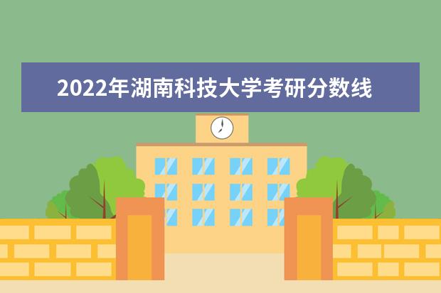 2022年湖南科技大学考研分数线已经公布 进入复试需要多少分