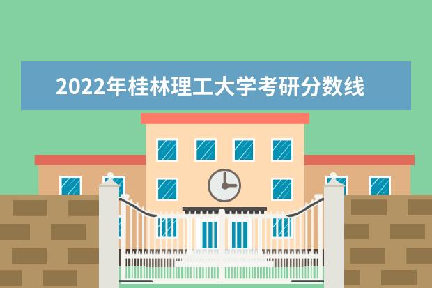 2022年桂林理工大学考研分数线已经公布 进入复试需要多少分