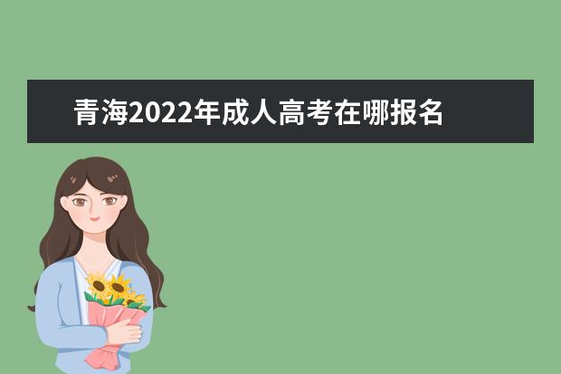 青海2022年成人高考在哪报名 详细报名入口及流程