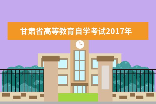 甘肃省高等教育自学考试2017年下半年报考简章