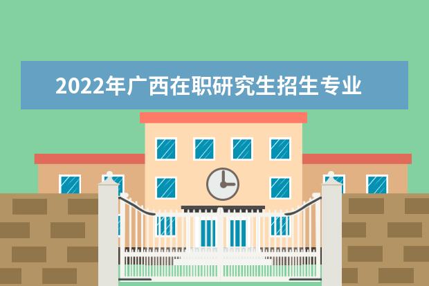 2022年广西在职研究生招生专业汇总