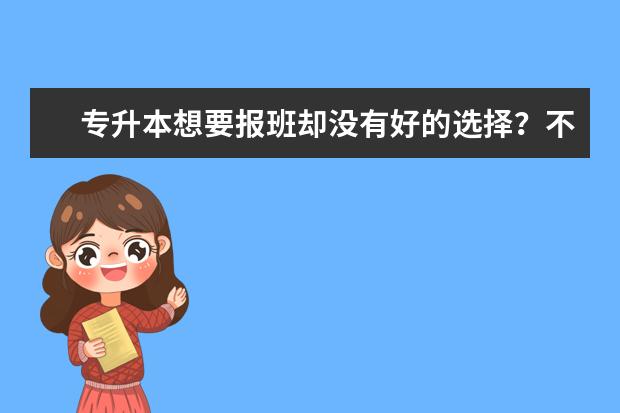 专升本想要报班却没有好的选择？不妨进来看一下(专升本需不需要报什么班之类的)