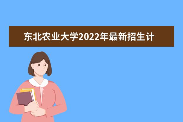东北农业大学2022年最新招生计划（该校今年开设专业招生人数详情）