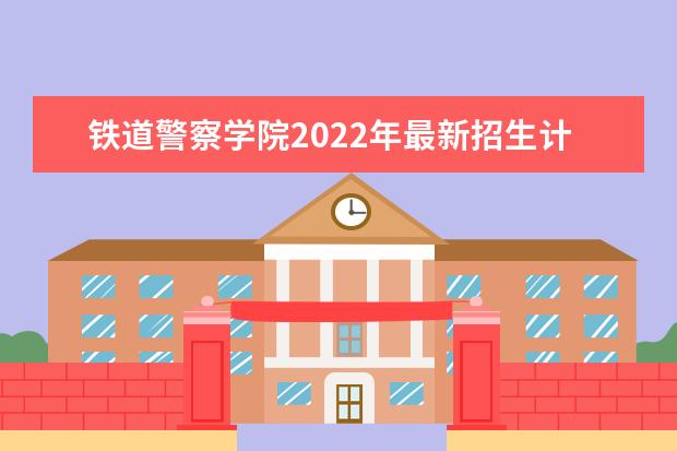 铁道警察学院2022年最新招生计划(该校今年开设专业招生人数详情)