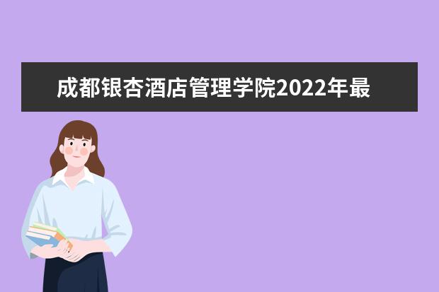 成都银杏酒店管理学院2022年最新招生计划（该校今年开设专业招生人数详情）