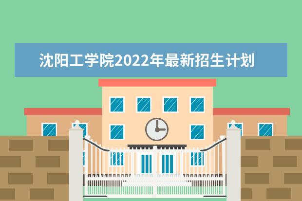 沈阳工学院2022年最新招生计划(该校今年开设专业招生人数详情)