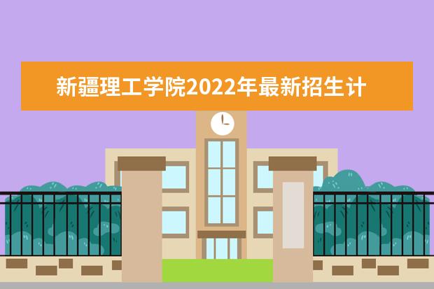 新疆理工学院2022年最新招生计划（该校今年开设专业招生人数详情）