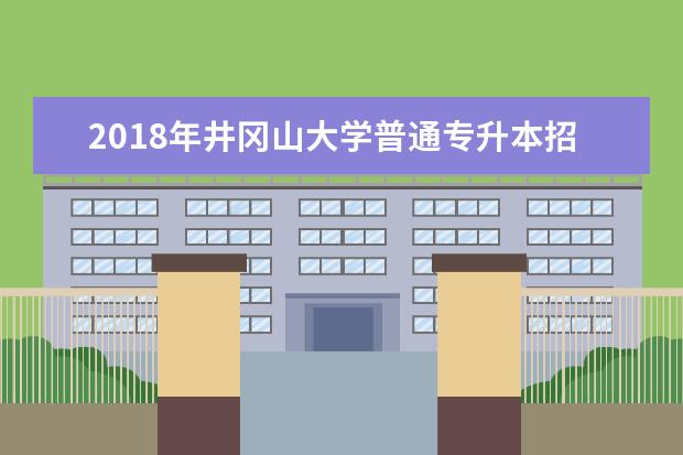 2018年井冈山大学普通专升本招生简章