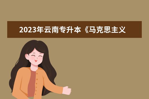 2023年云南专升本《马克思主义哲学原理》考试大纲公布！