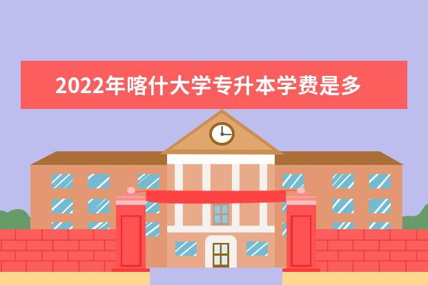2022年喀什大学专升本学费是多少？