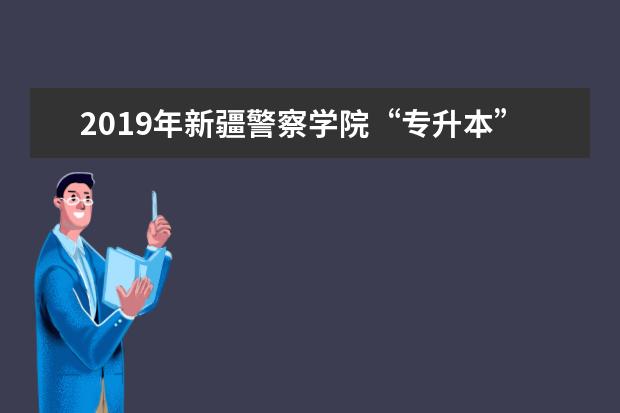 2019年新疆警察学院“专升本”拟录取名单公布！