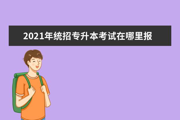 2021年统招专升本考试在哪里报名?报名时间一般是什么时间?