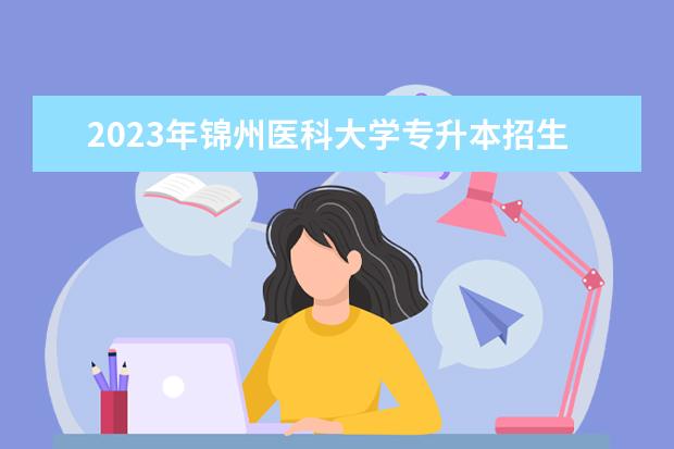 2023年锦州医科大学专升本招生考试报名工作通知发布！