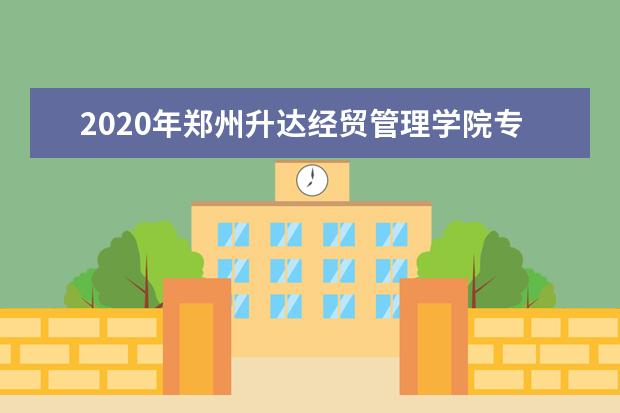 2020年郑州升达经贸管理学院专升本招生计划汇总表一览！（含学费）