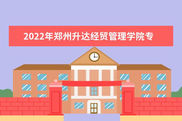 2022年郑州升达经贸管理学院专升本招生计划汇总表一览！（含学费）