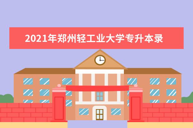2021年郑州轻工业大学专升本录取分数线汇总一览（普通考生）