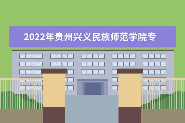 2022年贵州兴义民族师范学院专升本分数线及招生计划、考试科目汇总！