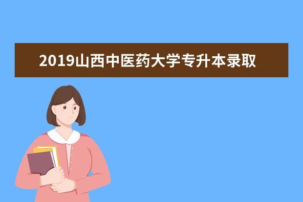 2019山西中医药大学专升本录取分数汇总!