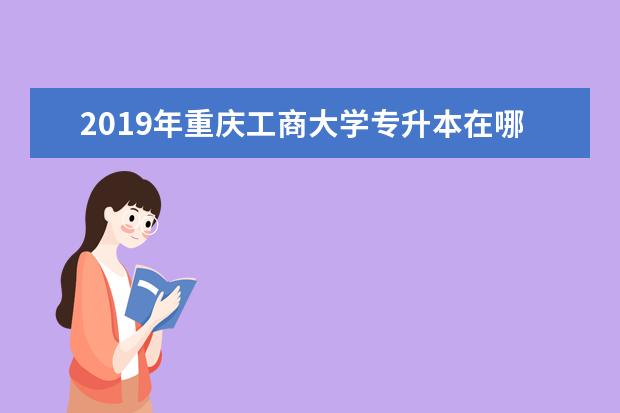 2019年重庆工商大学专升本在哪个校区?网址是什么？