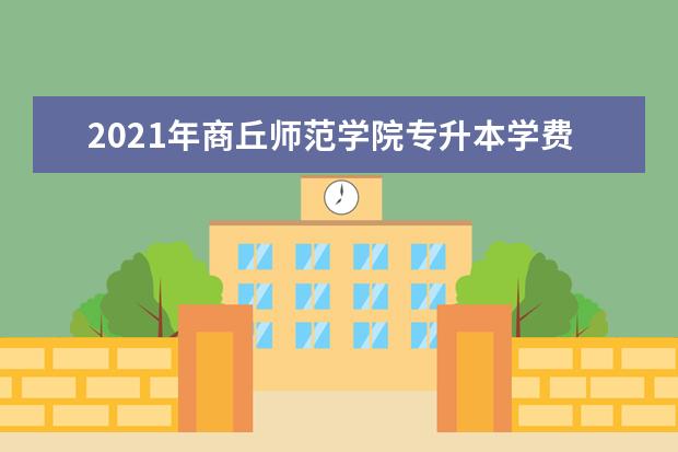 2021年商丘师范学院专升本学费是多少?学费标准是什么?