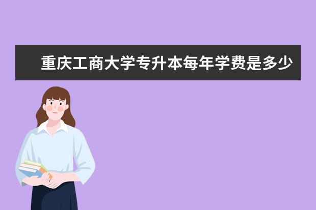 重庆工商大学专升本每年学费是多少?报班培训费多少?