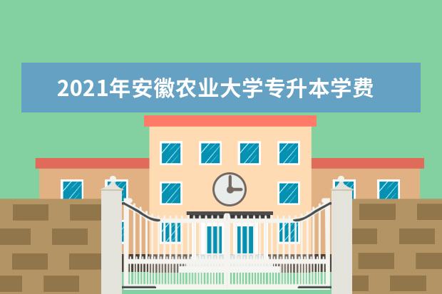 2021年安徽农业大学专升本学费一年多少钱？