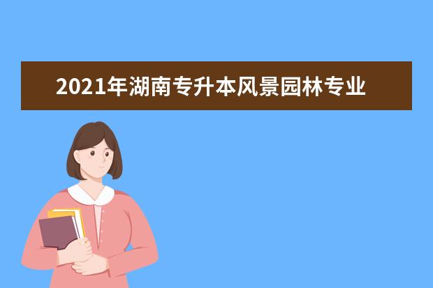 2021年湖南专升本风景园林专业招生院校是什么？有几个？