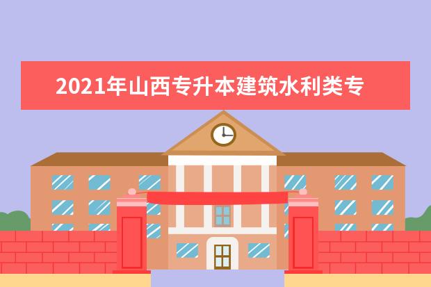 2021年山西专升本建筑水利类专业有哪些？（含专业对照）