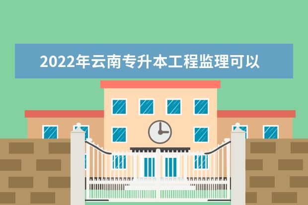2022年云南专升本工程监理可以报考哪些学校?