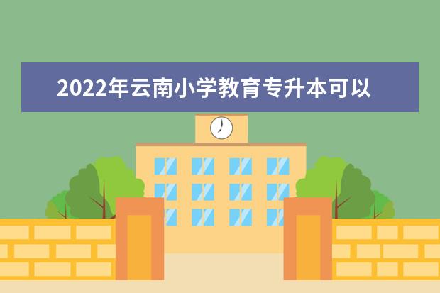 2022年云南小学教育专升本可以报考的本科专业与学校有哪些?