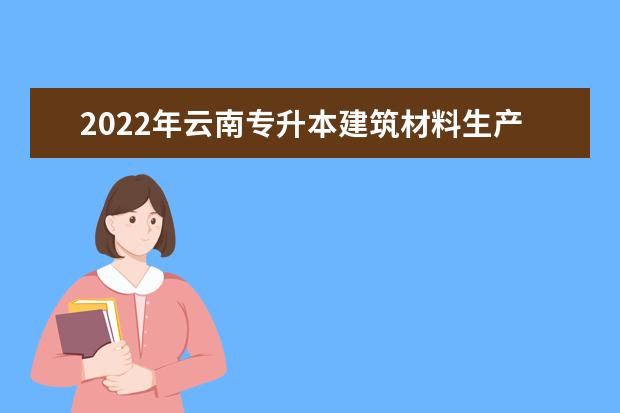 2022年云南专升本建筑材料生产与管理可以报考哪些本科学校及专业?