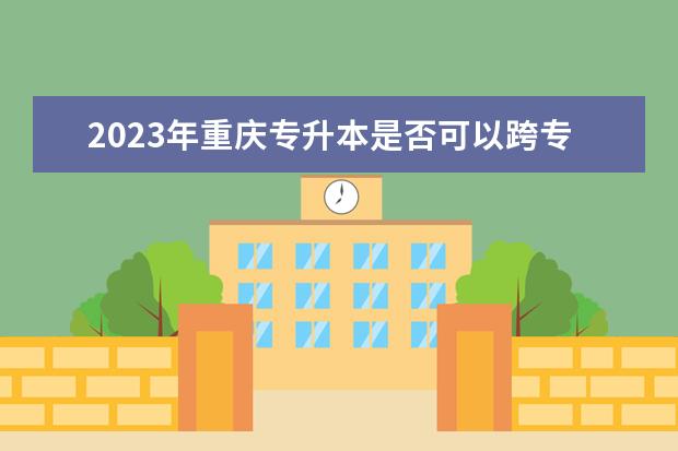 2023年重庆专升本是否可以跨专业报考?