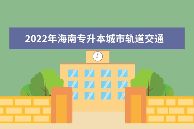 2022年海南专升本城市轨道交通工程技术专业报考本科院校及专业对照表一览