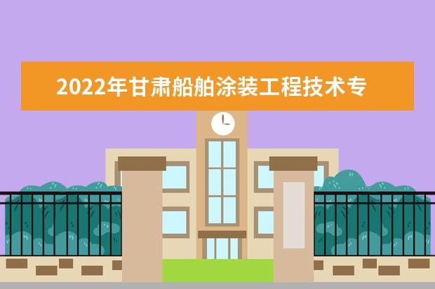 2022年甘肃船舶涂装工程技术专升本可以报考本科院校及专业有哪些?