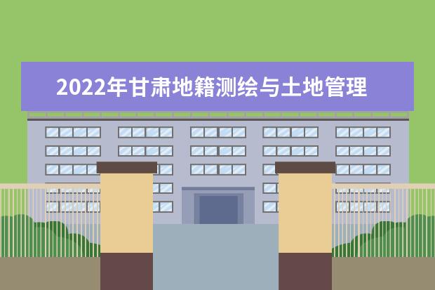 2022年甘肃地籍测绘与土地管理技术专升本可以报考本科院校及专业有哪些?