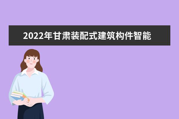 2022年甘肃装配式建筑构件智能制造技术专升本可以报考院校及专业有哪些?