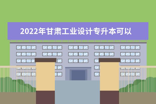2022年甘肃工业设计专升本可以报考本科院校及专业有哪些？